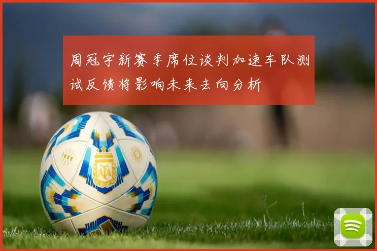 周冠宇新赛季席位谈判加速车队测试反馈将影响未来去向分析
