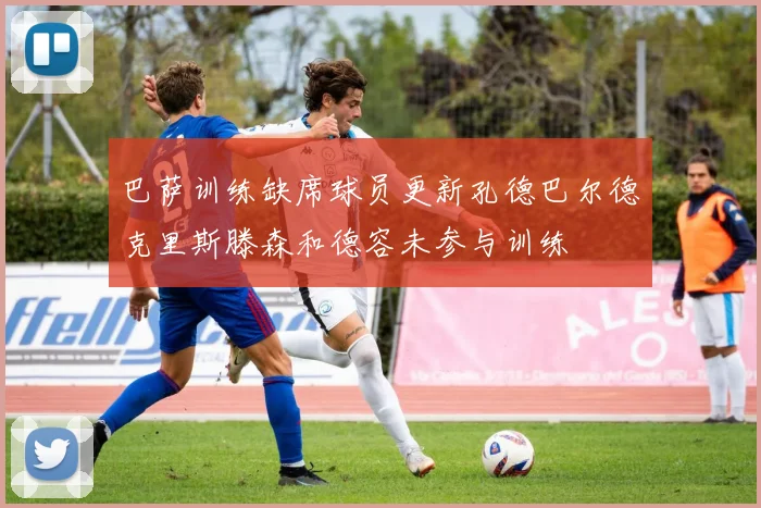 巴萨训练缺席球员更新孔德巴尔德克里斯滕森和德容未参与训练