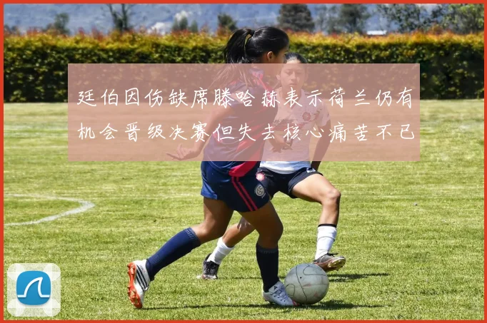 廷伯因伤缺席滕哈赫表示荷兰仍有机会晋级决赛但失去核心痛苦不已