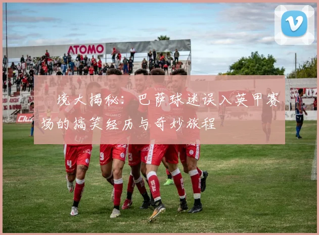 囧境大揭秘：巴萨球迷误入英甲赛场的搞笑经历与奇妙旅程