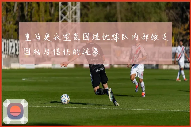 皇马更衣室氛围堪忧球队内部缺乏团结与信任的迹象