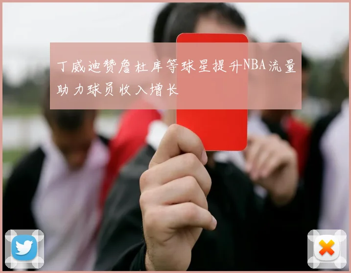 丁威迪赞詹杜库等球星提升NBA流量助力球员收入增长