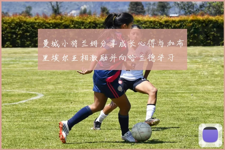 曼城小将兰姆分享成长心得与加布里埃尔互相激励并向哈兰德学习