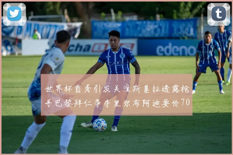 世界杯首秀引发关注斯基拉透露枪手巴黎拜仁争夺里尔布阿迪要价7000万欧