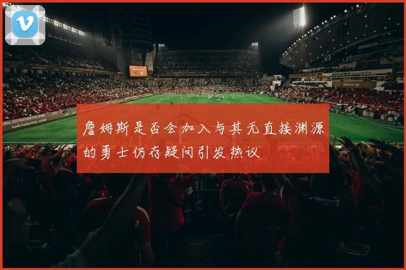 詹姆斯是否会加入与其无直接渊源的勇士仍存疑问引发热议
