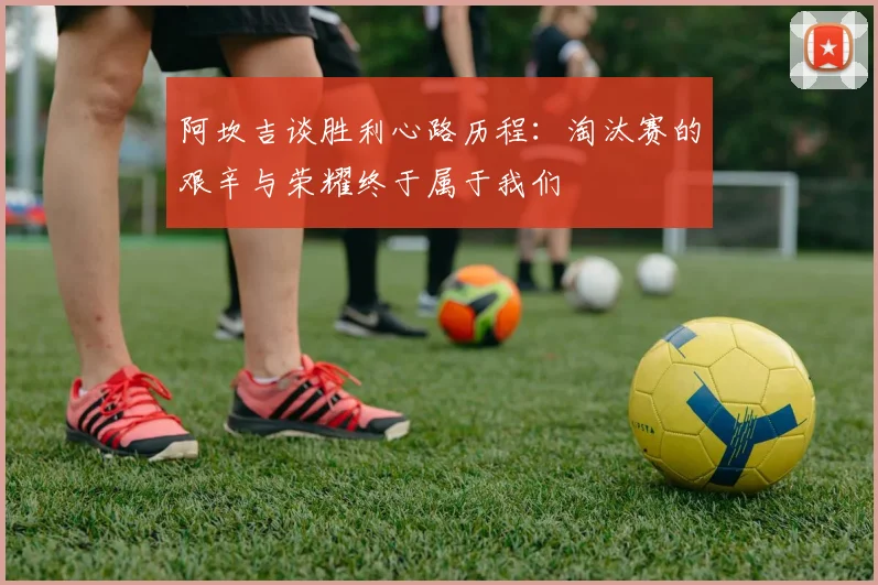 阿坎吉谈胜利心路历程：淘汰赛的艰辛与荣耀终于属于我们