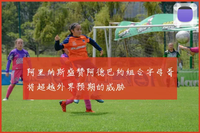 阿里纳斯盛赞阿德巴约组合字母哥将超越外界预期的威胁