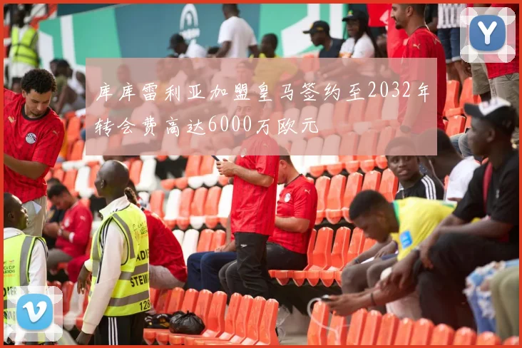 库库雷利亚加盟皇马签约至2032年转会费高达6000万欧元