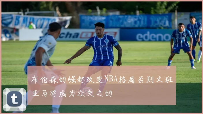 布伦森的崛起改变NBA格局否则文班亚马将成为众矢之的