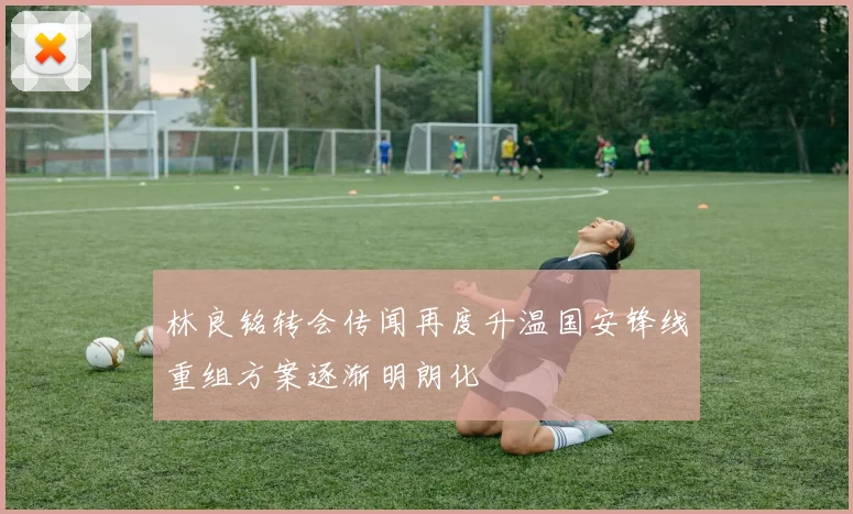 林良铭转会传闻再度升温国安锋线重组方案逐渐明朗化