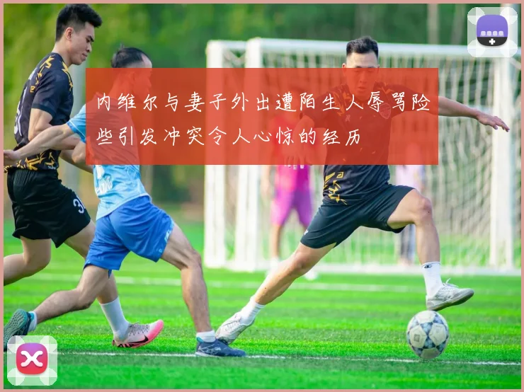 内维尔与妻子外出遭陌生人辱骂险些引发冲突令人心惊的经历