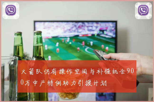 火箭队仍有操作空间与补强机会900万中产特例助力引援计划