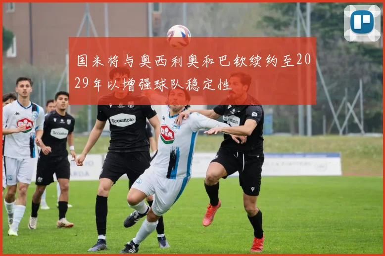 国米将与奥西利奥和巴钦续约至2029年以增强球队稳定性