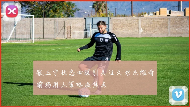 张玉宁状态回暖引关注久尔杰维奇前场用人策略成焦点
