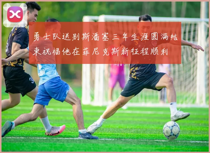 勇士队送别斯潘塞三年生涯圆满结束祝福他在菲尼克斯新征程顺利