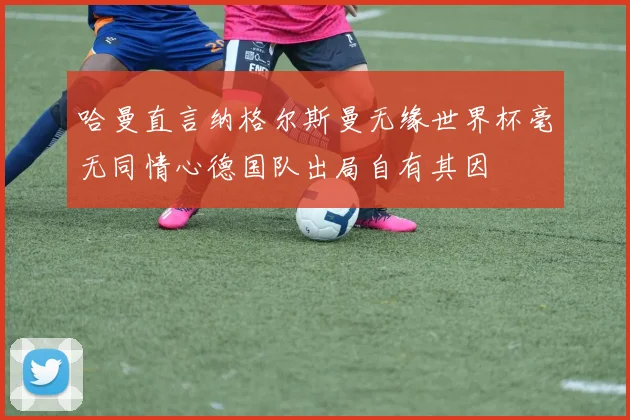 哈曼直言纳格尔斯曼无缘世界杯毫无同情心德国队出局自有其因