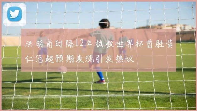 洪明甫时隔12年执教世界杯首胜黄仁范超预期表现引发热议