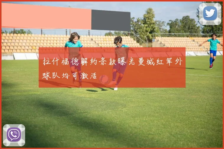 拉什福德解约条款曝光曼城红军外球队均可激活