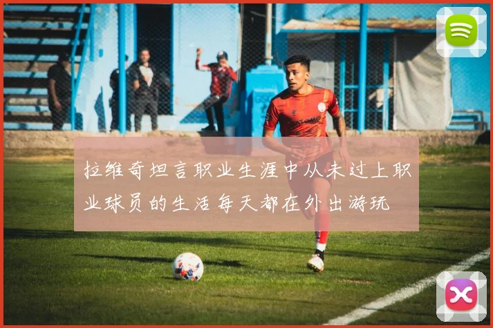 拉维奇坦言职业生涯中从未过上职业球员的生活每天都在外出游玩