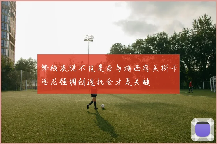 锋线表现不佳是否与梅西有关斯卡洛尼强调创造机会才是关键